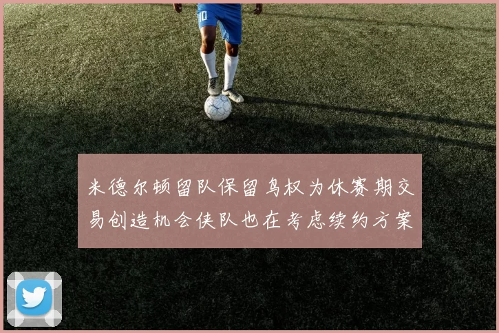 米德尔顿留队保留鸟权为休赛期交易创造机会侠队也在考虑续约方案