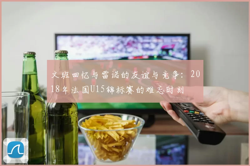 文班回忆与雷诺的友谊与竞争：2018年法国U15锦标赛的难忘时刻
