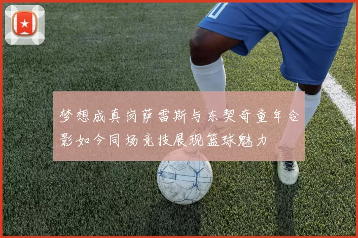 梦想成真岗萨雷斯与东契奇童年合影如今同场竞技展现篮球魅力