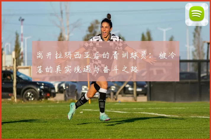 离开拉玛西亚后的青训球员：被冷落的真实境遇与奋斗之路