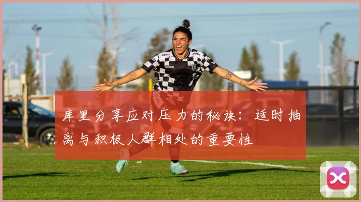 库里分享应对压力的秘诀：适时抽离与积极人群相处的重要性
