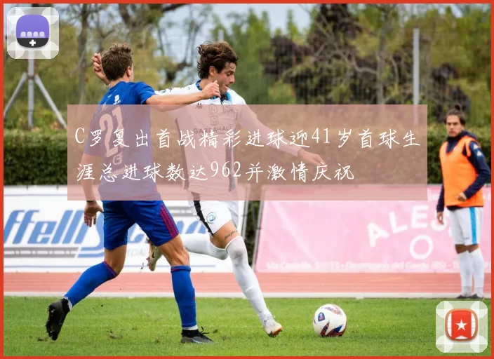 C罗复出首战精彩进球迎41岁首球生涯总进球数达962并激情庆祝
