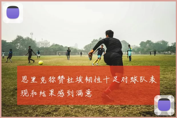 恩里克称赞杜埃韧性十足对球队表现和结果感到满意