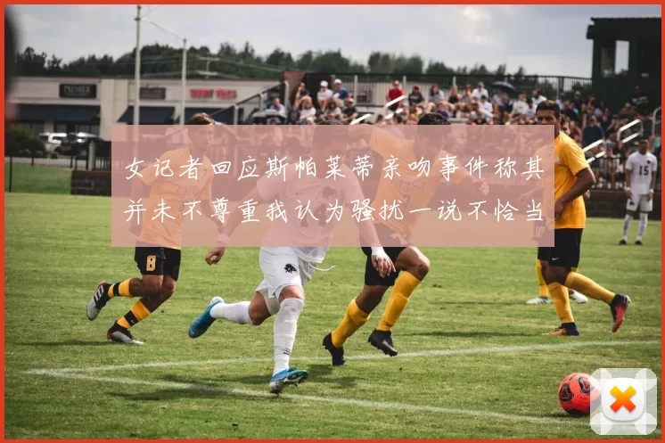 女记者回应斯帕莱蒂亲吻事件称其并未不尊重我认为骚扰一说不恰当