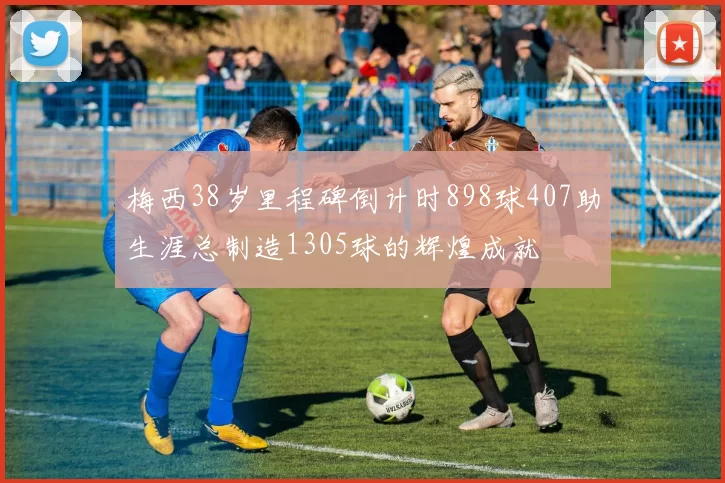 梅西38岁里程碑倒计时898球407助生涯总制造1305球的辉煌成就