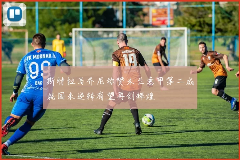 斯特拉马乔尼称赞米兰意甲第二成就国米逆转有望再创辉煌