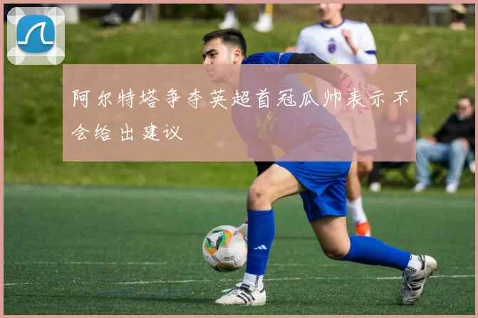 阿尔特塔争夺英超首冠瓜帅表示不会给出建议