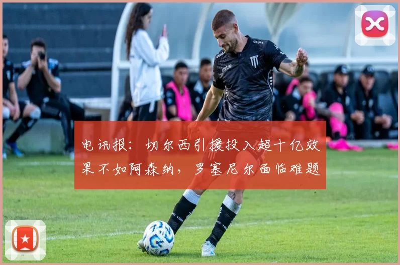 电讯报：切尔西引援投入超十亿效果不如阿森纳，罗塞尼尔面临难题