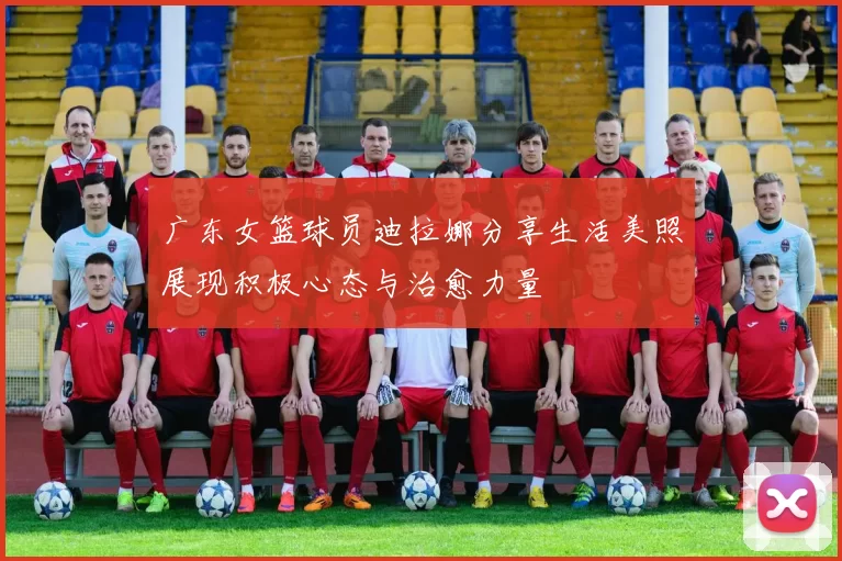 广东女篮球员迪拉娜分享生活美照展现积极心态与治愈力量