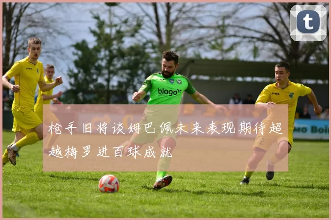 枪手旧将谈姆巴佩未来表现期待超越梅罗进百球成就