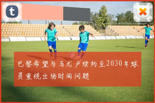 巴黎希望与马尤卢续约至2030年球员重视出场时间问题