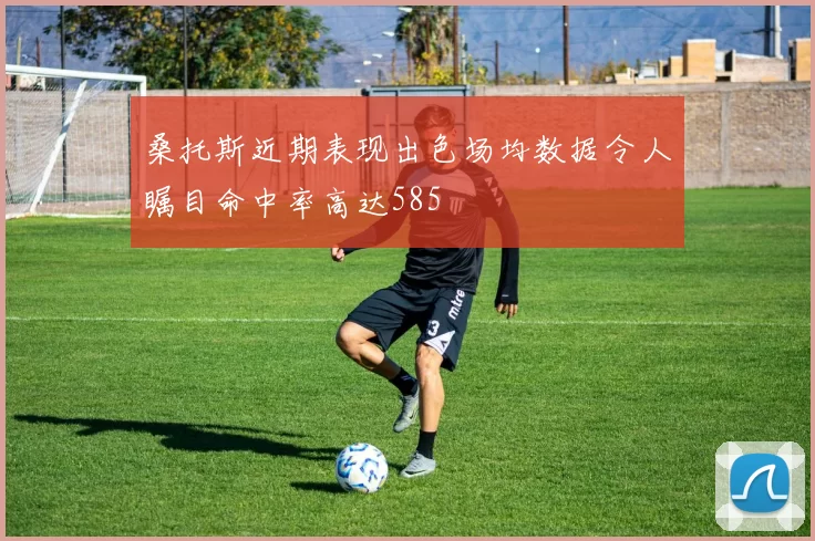 桑托斯近期表现出色场均数据令人瞩目命中率高达585