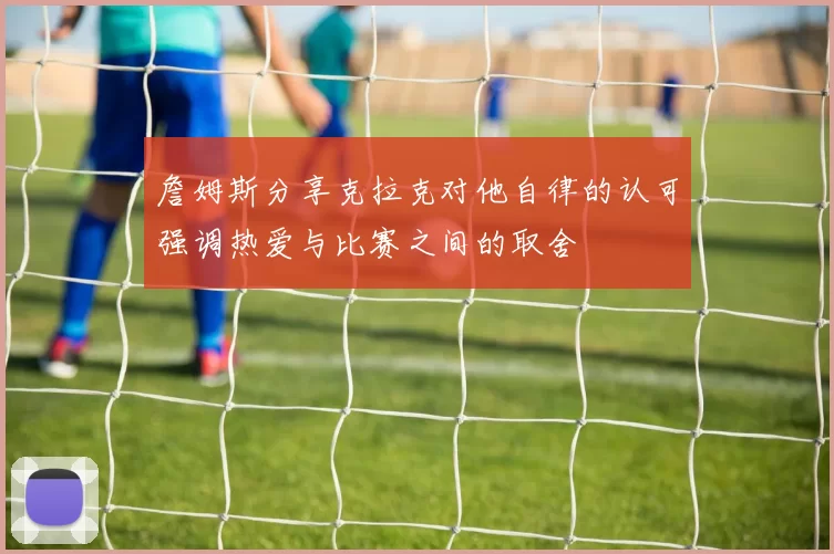 詹姆斯分享克拉克对他自律的认可强调热爱与比赛之间的取舍