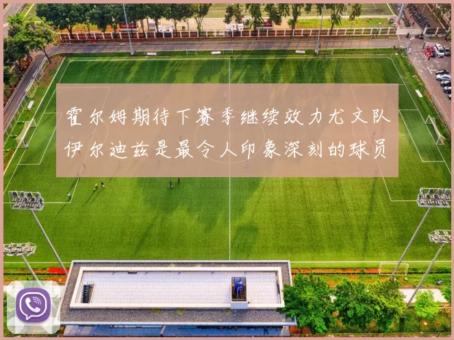 霍尔姆期待下赛季继续效力尤文队伊尔迪兹是最令人印象深刻的球员