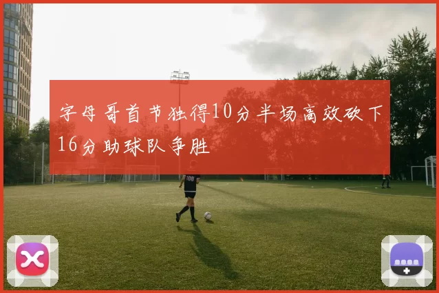 字母哥首节独得10分半场高效砍下16分助球队争胜