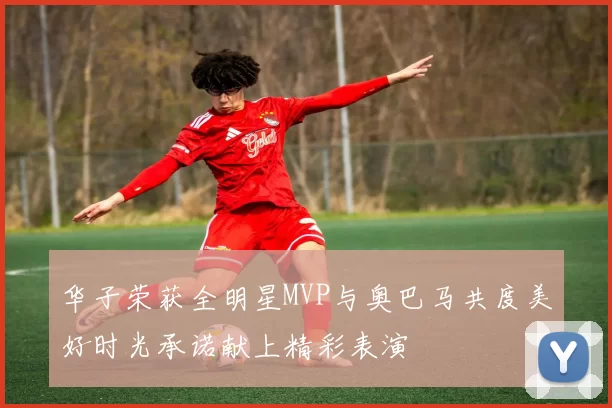 华子荣获全明星MVP与奥巴马共度美好时光承诺献上精彩表演