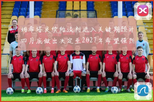姆希塔良续约谈判进入关键期预计四月底做出决定至2027年希望强烈