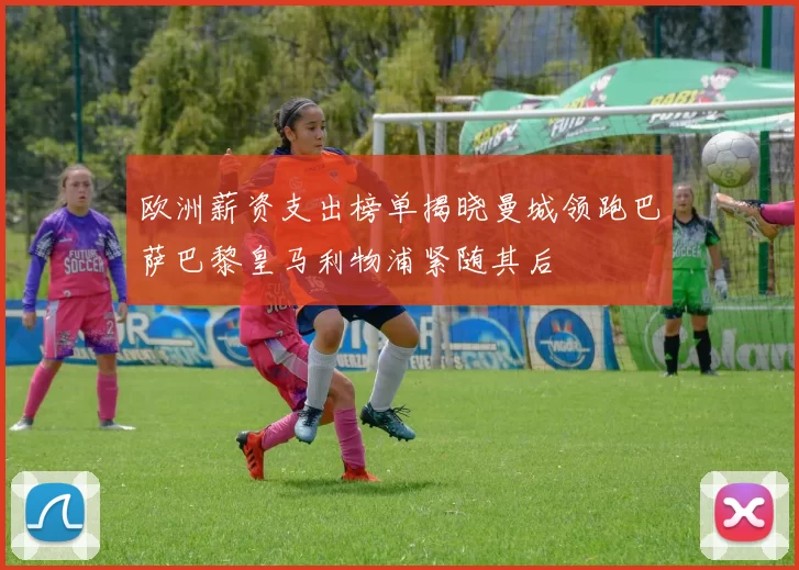 欧洲薪资支出榜单揭晓曼城领跑巴萨巴黎皇马利物浦紧随其后