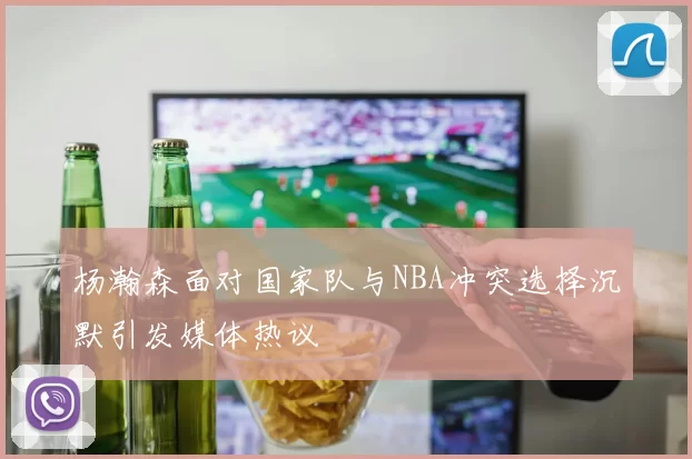 杨瀚森面对国家队与NBA冲突选择沉默引发媒体热议