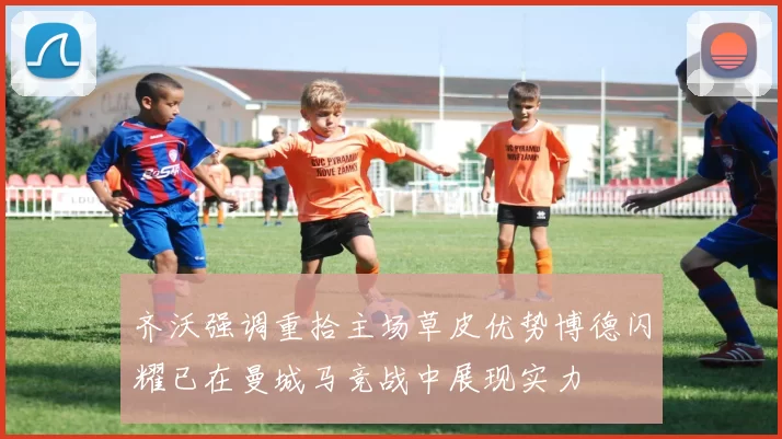 齐沃强调重拾主场草皮优势博德闪耀已在曼城马竞战中展现实力