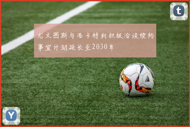 尤文图斯与洛卡特利积极洽谈续约事宜计划延长至2030年