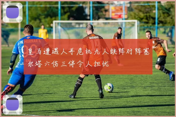皇马遭遇人手危机九人缺阵对阵塞尔塔六伤三停令人担忧