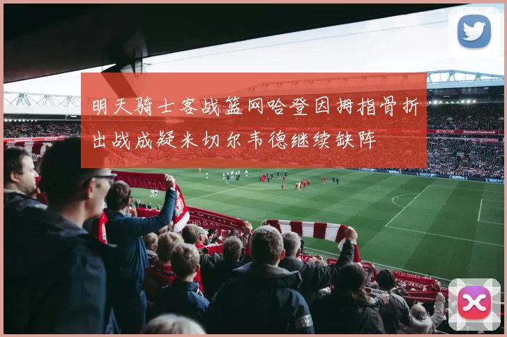 明天骑士客战篮网哈登因拇指骨折出战成疑米切尔韦德继续缺阵