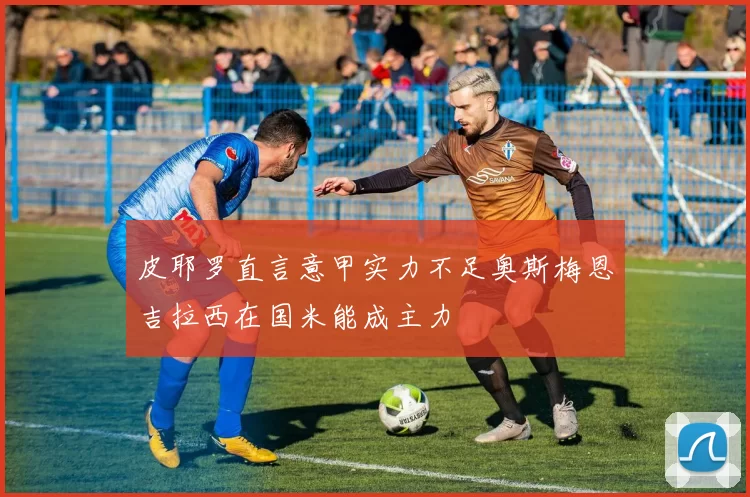 皮耶罗直言意甲实力不足奥斯梅恩吉拉西在国米能成主力