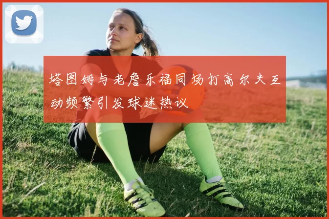 塔图姆与老詹乐福同场打高尔夫互动频繁引发球迷热议