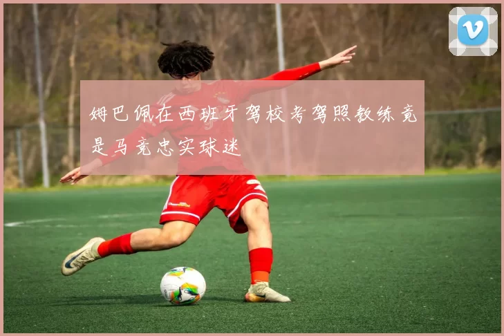 姆巴佩在西班牙驾校考驾照教练竟是马竞忠实球迷