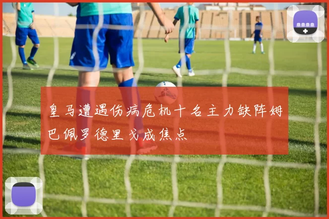 皇马遭遇伤病危机十名主力缺阵姆巴佩罗德里戈成焦点