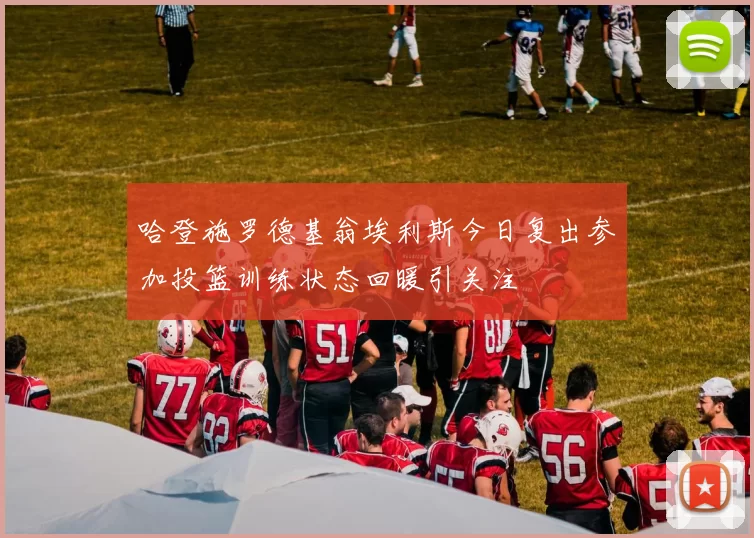 哈登施罗德基翁埃利斯今日复出参加投篮训练状态回暖引关注
