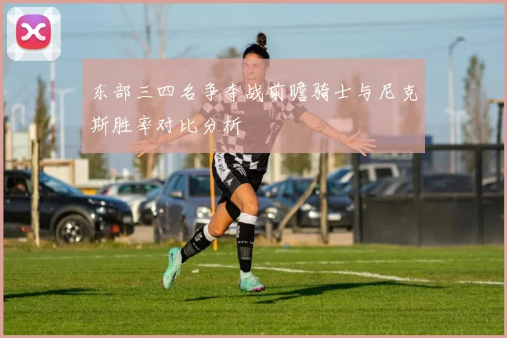 东部三四名争夺战前瞻骑士与尼克斯胜率对比分析